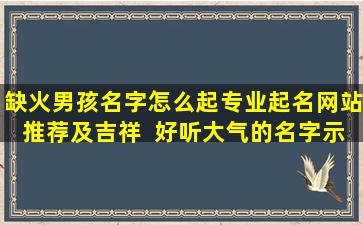 缺火男孩名字怎么起专业起名网站推荐及吉祥  好听大气的名字示例